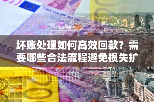 北京坏账处理如何高效回款？需要哪些合法流程避免损失扩大？