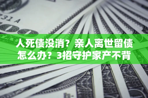 北京人死债没消？亲人离世留债怎么办？3招守护家产不背锅